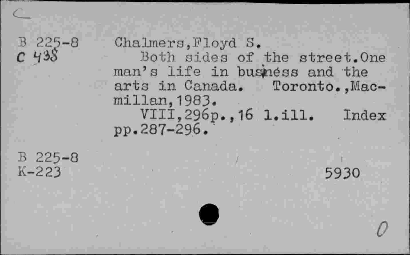 ﻿В 225-8
С Ч^
Chalmers,Floyd S.
Both sides of the street.One man’s life in busjnéss and the arts in Canada.	Toronto.,Mac-
millan, 1983.
VIII,296p.,16 l.ill. Index pp.287-296.
В 225-8
К-223
5930
0